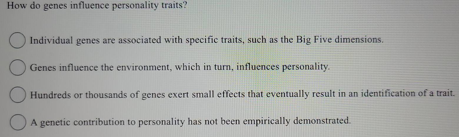 How do genes influence personality traits?
Individual genes are associated with specific traits, such as the Big Five dimensions.
Genes influence the environment, which in turn, influences personality.
Hundreds or thousands of genes exert small effects that eventually result in an identification of a trait.
A genetic contribution to personality has not been empirically demonstrated.