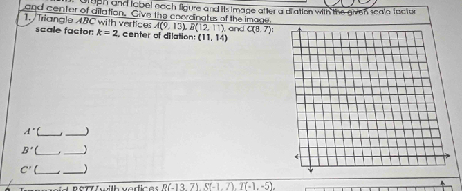 Gluph and label each figure and its image after a dilation with the given scale tactor 
and center of dilation. Give the coordinates of the image. 
1. Triangle ABC with vertices overline A(9,13),B(12,11) , and C(8,7) : 
scale factor: k=2 , center of dilation: (11,14)
A' _ _)
B' (_ 
_
C' (_ _ 
pid RSTT with verlices R(-13.7), S(-1.7), T(-1,-5),