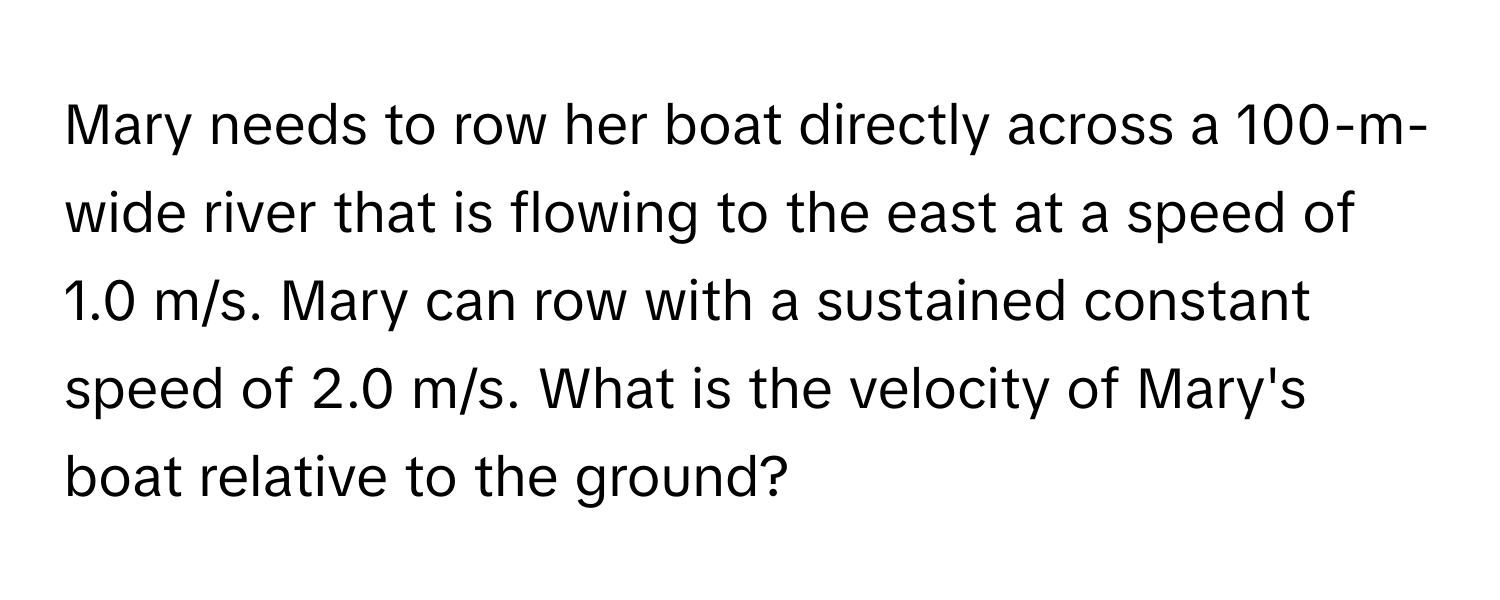 Mary needs to row her boat directly across a 100-m-wide river that is flowing to the east at a speed of 1.0 m/s. Mary can row with a sustained constant speed of 2.0 m/s. What is the velocity of Mary's boat relative to the ground?