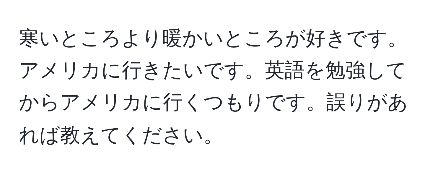 寒いところより暖かいところが好きです。アメリカに行きたいです。英語を勉強してからアメリカに行くつもりです。誤りがあれば教えてください。