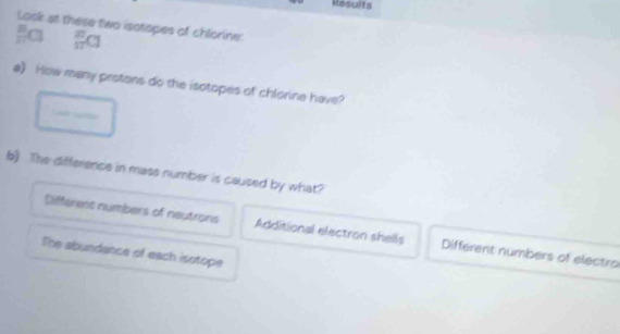 Results
Losk at these two isstspes of chlorine:
 8/11 Cl frac (π)^(π)Cl
a) How many protons do the isotopes of chlorine have?
b) The difference in mass number is caused by what?
Differens numbers of neutrons Additional electron shells Different numbers of electro
The abundance of each isotope