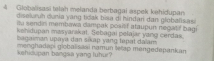 Globalisasi telah melanda berbagai aspek kehíďupan 
diseluruh dunia yang tidak bisa di hindari dan globalisasi 
itu sendiri membawa dampak positif ataupun negatif bagi 
kehidupan masyarakat. Sebagai pelajar yang cerdas, 
bagaiman upaya dan sikap yang tepat dalam 
menghadapi globalisasi namun tetap mengedepankan 
kehidupan bangsa yang luhur?