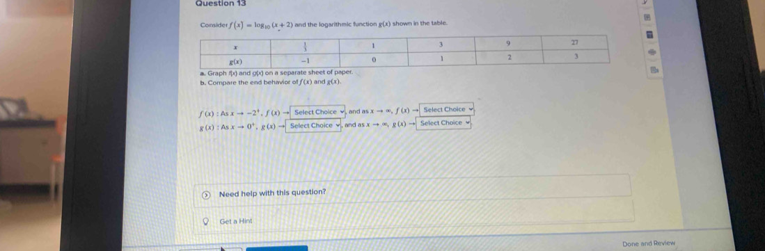 Consider f(x)=log _10(x+2) and the logarithmic function . g(x) shown in the table
a. Graph f(x) and g(
b. Compare the end behavior of f(x) ) and g(x)
f(x):Asxto -2^+,f(x)to Select Choice , and as xto ∈fty ,f(x)to Select Choice
g(x):Asxto 0^+,g(x)to Select Choice v,  and asxto ∈fty ,g(x)to Select Choice 
Need help with this question?
Get a Hint
Done and Review