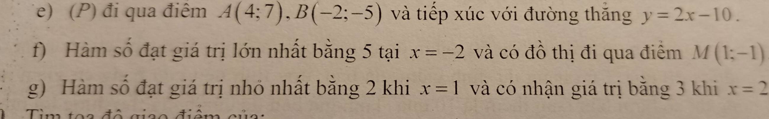 đi qua điêm A(4;7), B(-2;-5) và tiếp xúc với đường thăng y=2x-10. 
f) Hàm số đạt giá trị lớn nhất bằng 5 tại x=-2 và có đồ thị đi qua điểm M(1;-1)
g) Hàm số đạt giá trị nhỏ nhất bằng 2 khi x=1 và có nhận giá trị bằng 3 khi x=2
Tim toe đô gico điêm của :