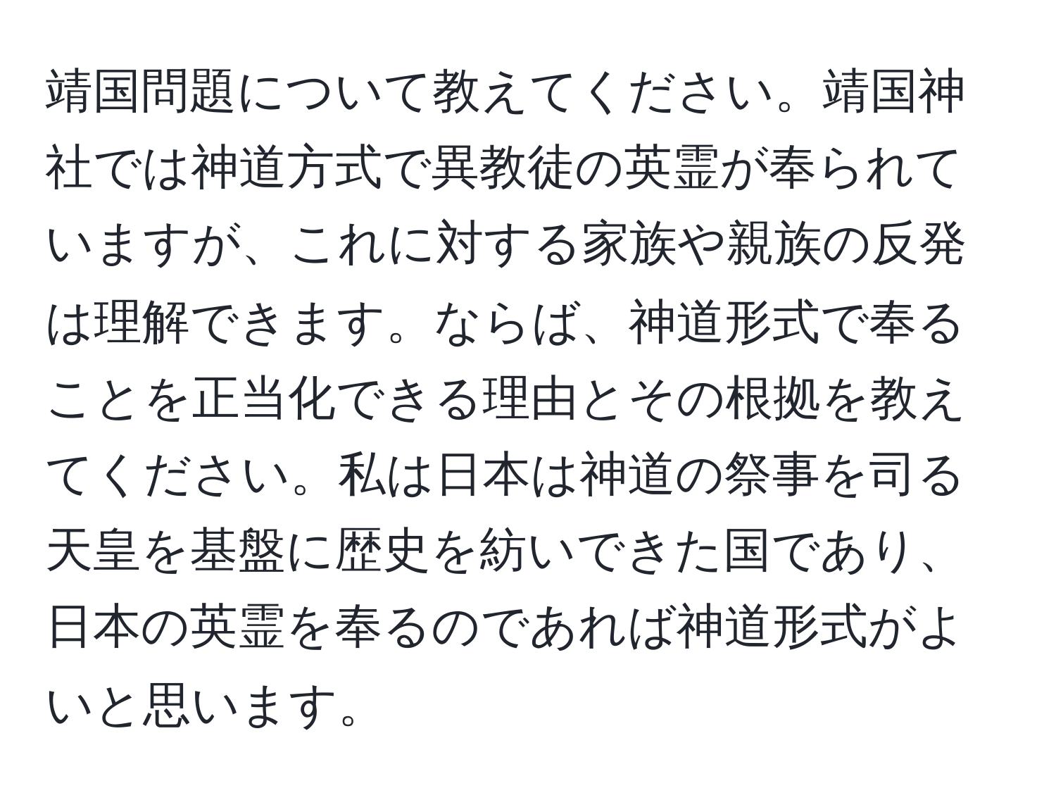 靖国問題について教えてください。靖国神社では神道方式で異教徒の英霊が奉られていますが、これに対する家族や親族の反発は理解できます。ならば、神道形式で奉ることを正当化できる理由とその根拠を教えてください。私は日本は神道の祭事を司る天皇を基盤に歴史を紡いできた国であり、日本の英霊を奉るのであれば神道形式がよいと思います。