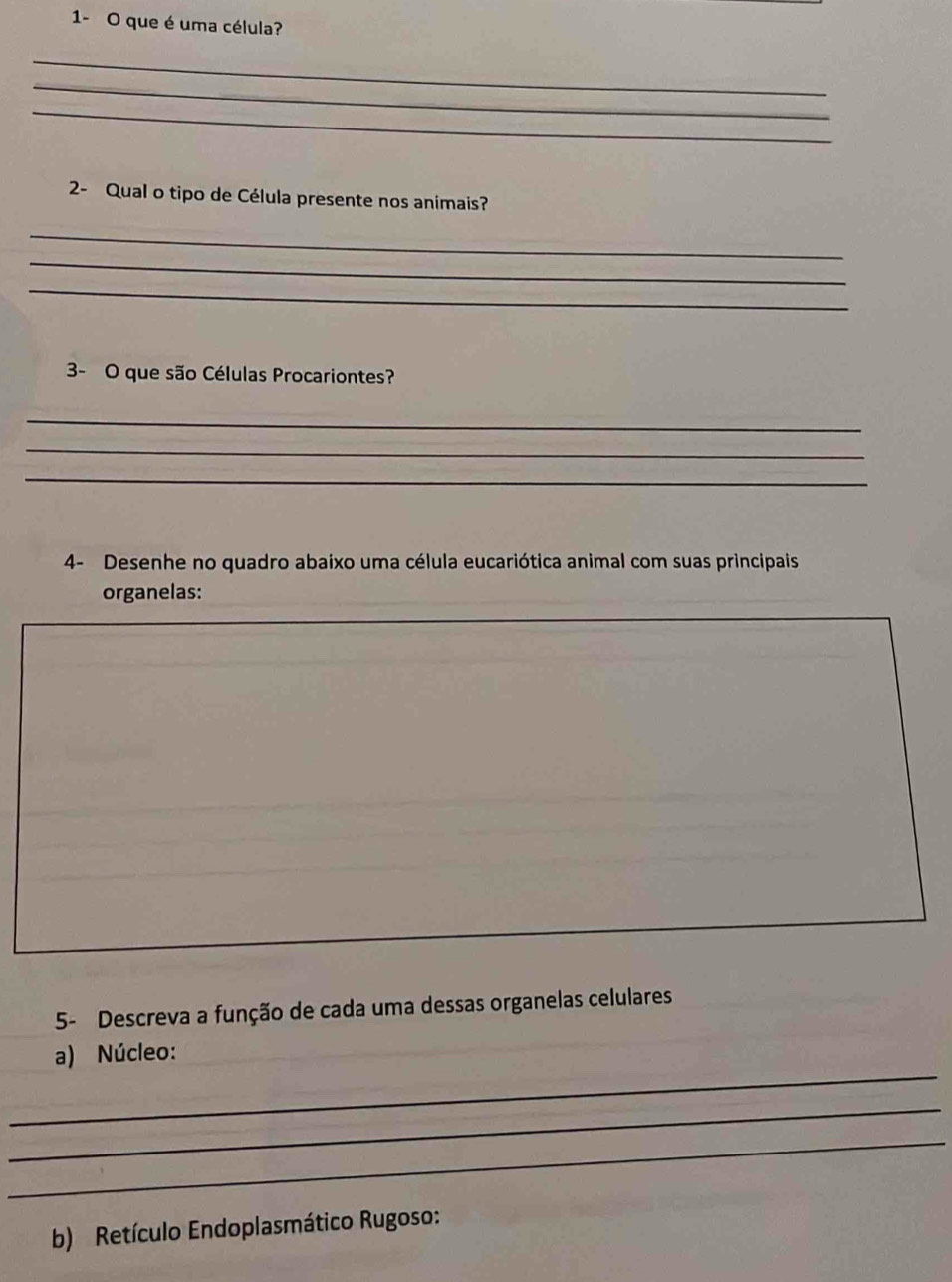 1- O que é uma célula? 
_ 
_ 
_ 
2- Qual o tipo de Célula presente nos animais? 
_ 
_ 
_ 
3- O que são Células Procariontes? 
_ 
_ 
_ 
4- Desenhe no quadro abaixo uma célula eucariótica animal com suas principais 
organelas: 
5- Descreva a função de cada uma dessas organelas celulares 
_ 
a) Núcleo: 
_ 
_ 
b) Retículo Endoplasmático Rugoso: