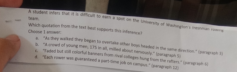 team.
A student infers that it is difficult to earn a spot on the University of Washington's fresnman rowing
Which quotation from the text best supports this inference?
Choose 1 answer:
a. “As they walked they began to overtake other boys headed in the same direction.” (paragraph 3)
b. “A crowd of young men, 175 in all, milled about nervously.” (paragraph 5)
c. “Faded but still colorful banners from rival colleges hung from the rafters.” (paragraph 6)
d. “Each rower was guaranteed a part-time job on campus.” (paragraph 12)