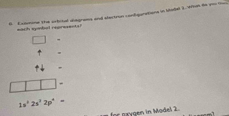 Examine the orbital diagrams and electron configurations in Model 2. What do you the 
each symbol represents? 
- 
. 
-
1s^22s^22p^4=
for exygen in Model 2.