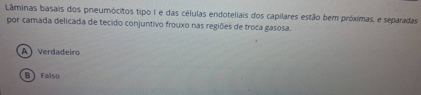 Lâminas basais dos pneumócitos tipo I e das células endoteliais dos capilares estão bem próximas, e separadas
por camada delicada de tecido conjuntivo frouxo nas regiões de troca gasosa.
A) Verdadeiro
B Falso