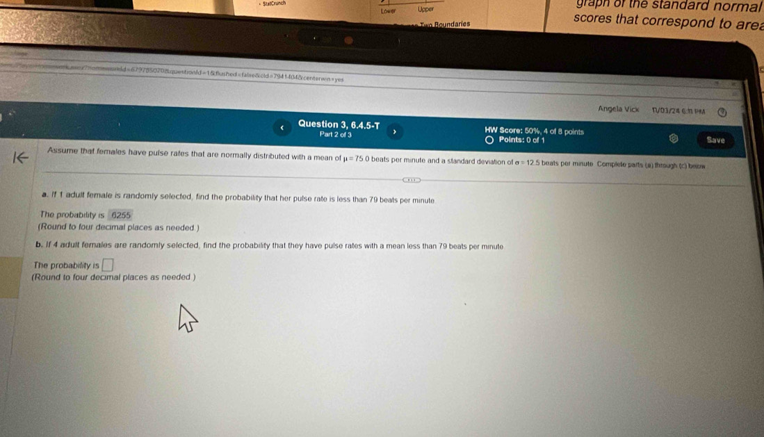 graph or the standard normal 
Two Boundaries 
scores that correspond to are 
m=soasnx7nomewsreld=679755070&qpestionld=1&flushed=false&cld=7941404&centerwin=yes 
Angela Vick N/03/24 6:11 PM 
‘ Question 3, 6.4.5-T HW Score: 50%, 4 of 8 points 
Part 2 of 3 Points: 0 of 1 Save 
Assume that females have pulse rafes that are normally distributed with a mean of mu =75 0 beats per minute and a standard deviation of sigma =12.5 a beats per minute Complete parts (a) through (c) beiuw 
a. If 1 adult female is randomly selected, find the probability that her pulse rate is less than 79 beats per minute
The probability is 62° 55
(Round to four decimal places as needed ) 
b. If 4 adult females are randomly selected, find the probability that they have pulse rates with a mean less than 79 beats per minute
The probability is □ 
(Round to four decimal places as needed )