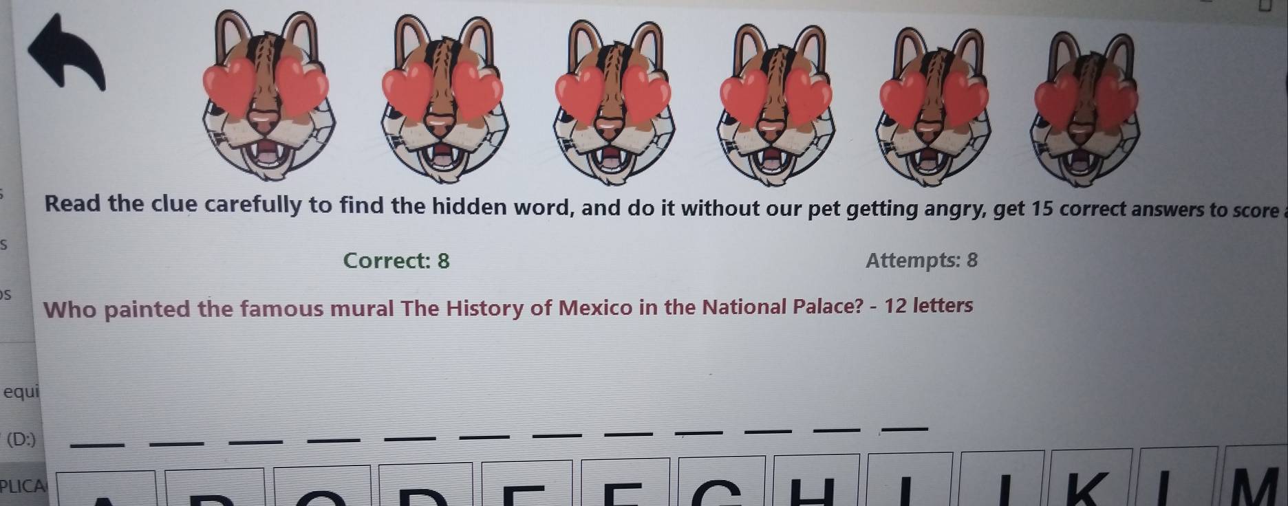 Read t word, and do it without our pet getting angry, get 15 correct answers to score 
S 
Correct: 8 Attempts: 8 
S 
Who painted the famous mural The History of Mexico in the National Palace? - 12 letters 
equi 
(D:) 
PLICA K M