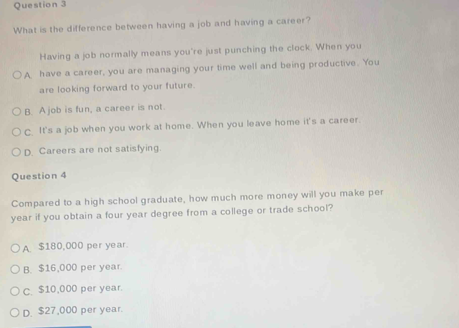What is the difference between having a job and having a career?
Having a job normally means you're just punching the clock. When you
A. have a career, you are managing your time well and being productive. You
are looking forward to your future.
B. A job is fun, a career is not.
C. It's a job when you work at home. When you leave home it's a career.
D. Careers are not satisfying.
Question 4
Compared to a high school graduate, how much more money will you make per
year if you obtain a four year degree from a college or trade school?
A. $180,000 per year.
B. $16,000 per year.
C. $10,000 per year.
D. $27,000 per year.