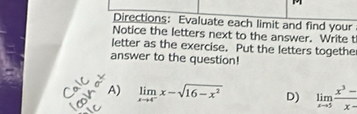 Directions: Evaluate each limit and find your
Notice the letters next to the answer. Write t
letter as the exercise. Put the letters together
answer to the question!
A) limlimits _xto 4^-x-sqrt(16-x^2) D) limlimits _xto 5 (x^3-)/x- 