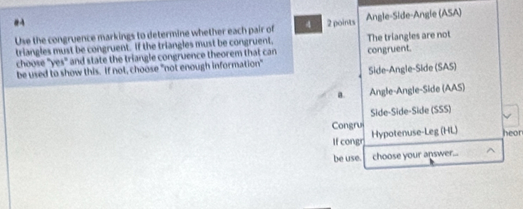 #A 2 points
Use the congruence markings to determine whether each pair of 4 Angle-Side-Angle (ASA)
triangles must be congruent. If the triangles must be congruent, The triangles are not
choose "yes" and state the triangle congruence theorem that can congruent.
be used to show this. If not, choose "not enough information"
Side-Angle-Side (SAS)
B. Angle-Angle-Side (AAS)
Side-Side-Side (SSS)
Congru
If congr Hypotenuse-Leg (HL) heor
be use. choose your answer..._ ^