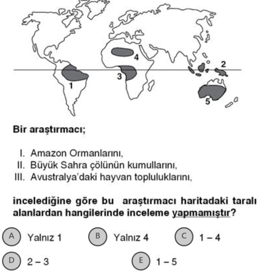 Bir araştırmacı;
I. Amazon Ormanlarını,
II. Büyük Sahra çölünün kumullarını,
III. Avustralya'daki hayvan topluluklarını,
incelediğine göre bu araştırmacı haritadaki taralı
alanlardan hangilerinde inceleme yapmamıştır?
A  Yalnız 1 B Yalnız 4 C 1-4
D 2-3
E 1-5