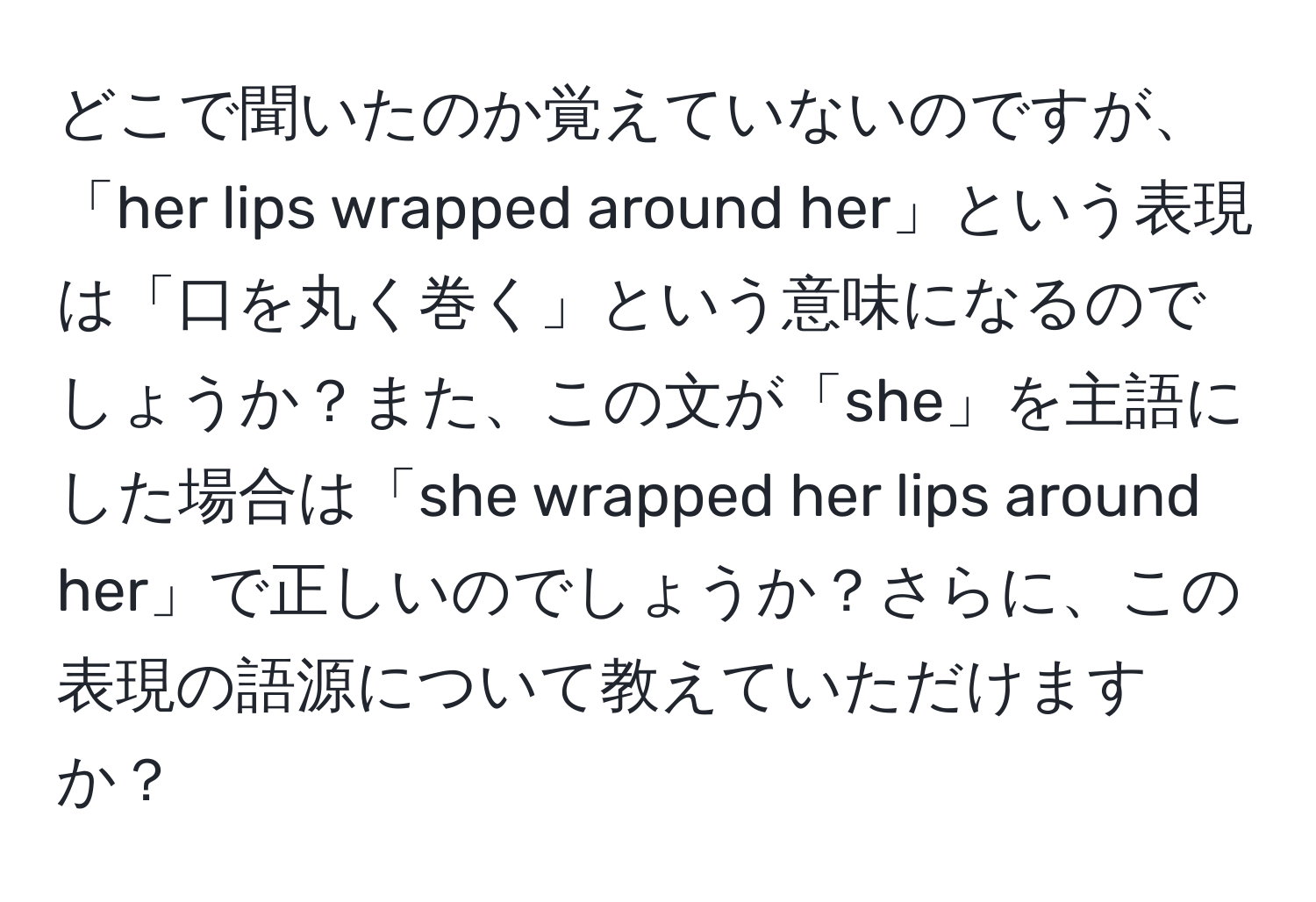 どこで聞いたのか覚えていないのですが、「her lips wrapped around her」という表現は「口を丸く巻く」という意味になるのでしょうか？また、この文が「she」を主語にした場合は「she wrapped her lips around her」で正しいのでしょうか？さらに、この表現の語源について教えていただけますか？