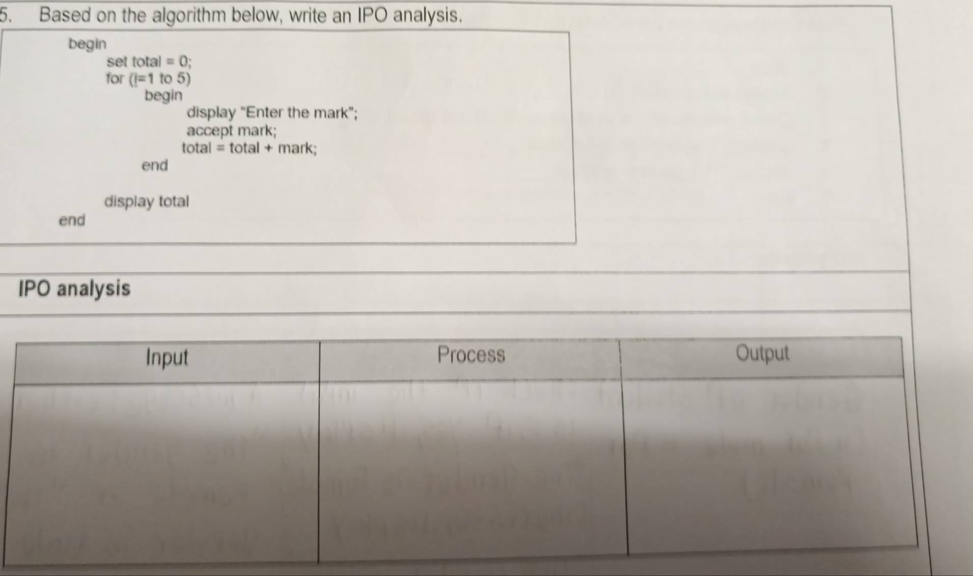 Based on the algorithm below, write an IPO analysis. 
begin 
set total=0; 
for (i=1to5)
begin 
display “Enter the mark”; 
accept mark;
total=total+ mark; 
end 
display total 
end 
_ 
IPO analysis