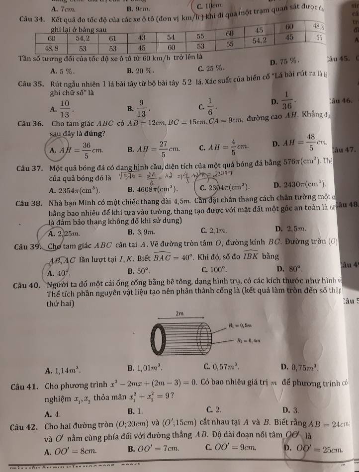 A. 7cm. B. 9cm. C. 10cm.
cá
i đi qua một trạm quan sát được đ si
tr
dì
A
Tần số tương đối của tốc độ xe ô tô từ 60 km
D. 75 %. âu 45. 
A. 5%. B. 20 % . C. 25 %.
Câu 35. Rút ngẫu nhiên 1 lá bài tây từ bộ bài tây 5 2 lá. Xác suất của biến cố "Lá bài rút ra là l
ghi chū shat O'' là
D.  1/36 .
A.  10/13 . B.  9/13 . C.  1/6 . lâu 46.
Câu 36. Cho tam giác ABC có AB=12cm,BC=15cm,CA=9cm , đường cao AH. Khẳng đị
sau đây là đúng?
A. AH= 36/5 cm. B. AH= 27/5 cm. C. AH= 4/5 cm. D. AH= 48/5 cm. lău 47.
Câu 37. Một quả bóng đá có dạng hình cầu, diện tích của một quả bóng đá bằng 576π (cm^2) Thể
của quả bóng đó là
A. 2354π (cm^3). B. 4608π (cm^3). C. 2304π (cm^3). D. 2430π (cm^3).
Câu 38. Nhà bạn Minh có một chiếc thang dài 4,5m. Cần đặt chân thang cách chân tường một k
bằng bao nhiêu để khi tựa vào tường, thang tạo được với mặt đất một gốc an toàn là 60 Câu 48
là đảm bảo thang không đổ khi sử dụng)
A. 2,25m. B. 3, 9m. C. 2,1m. D. 2,5m.
Câu 39. Cho tam giác ABC cân tại A. Vẽ đường tròn tâm O, đường kính BC. Đường tròn (O)
AB, AC lần lượt tại /, K. Biết widehat BAC=40°. Khi đó, số đo widehat IBK bằng
A. 40°.
B. 50°. C. 100°. D. 80°. âu 4
Câu 40. Người ta đố một cái ống cống bằng bê tông, dạng hình trụ, có các kích thước như hình và
Thế tích phần nguyên vật liệu tạo nên phân thành cống là (kết quả làm tròn đến số thập
thứ hai) Câu 5
A. 1,14m^3. B. 1,01m^3. C. 0,57m^3. D. 0,75m^3.
Câu 41. Cho phương trình x^2-2mx+(2m-3)=0. Có bao nhiêu giá trị m để phương trình có
nghiệm x_1,x_2 thỏa mãn x_1^2+x_2^2=9 ?
C. 2.
A. 4. B. 1. D. 3.
Câu 42. Cho hai đường tròn (O;20cm) và (O';15cm) cắt nhau tại A và B. Biết rằng AB=24cm;
và O' nằm cùng phía đối với đường thẳng AB. Độ dài đoạn nối tâm Oơ là
A. OO'=8cm. B. OO'=7cm. C. OO'=9cm. D. OO'=25cm.