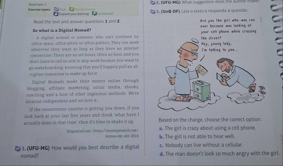 Read topic 1. 2. (UFU-MG) What suggestion does the author make?
Exercise types: Task Reinforcement
Expand your learning Go beyond! 3. (UnB-DF) Leia o texto e responda à questão.
Read the text and answer questions 1 and 2. Are you the girl who was run
So what is a Digital Nomad? over because was looking at
your cell phone while crossing
A digital nomad is someone who isn't confined by
office space, office attire or office politics. They can work
wherever they want as long as they have an internet
connection. There are no set hours, often no boss, and you
don't have to call in sick to skip work because you want to
go wakeboarding, knowing that you'll happily pull an all-
-nighter tomorrow to make up for it.
Digital Nomads make their money online through
blogging, affiliate marketing, social media, ebooks,
coaching and a host of other ingenious methods. We're
location independent and we love it.
If the monotonous routine is getting you down, if you
look back at your last five years and think ‘what have I
actually done in that time', then it’s time to shake it up. Based on the charge, choose the correct option.
Disponível em:. a. The girl is crazy about using a cell phone.
Acesso em: abr. 2018. b. The girl is not able to hear well.
1. (UFU-MG) How would you best describe a digital c. Nobody can live without a cellular.
nomad? d. The man doesn’t look so much angry with the girl.