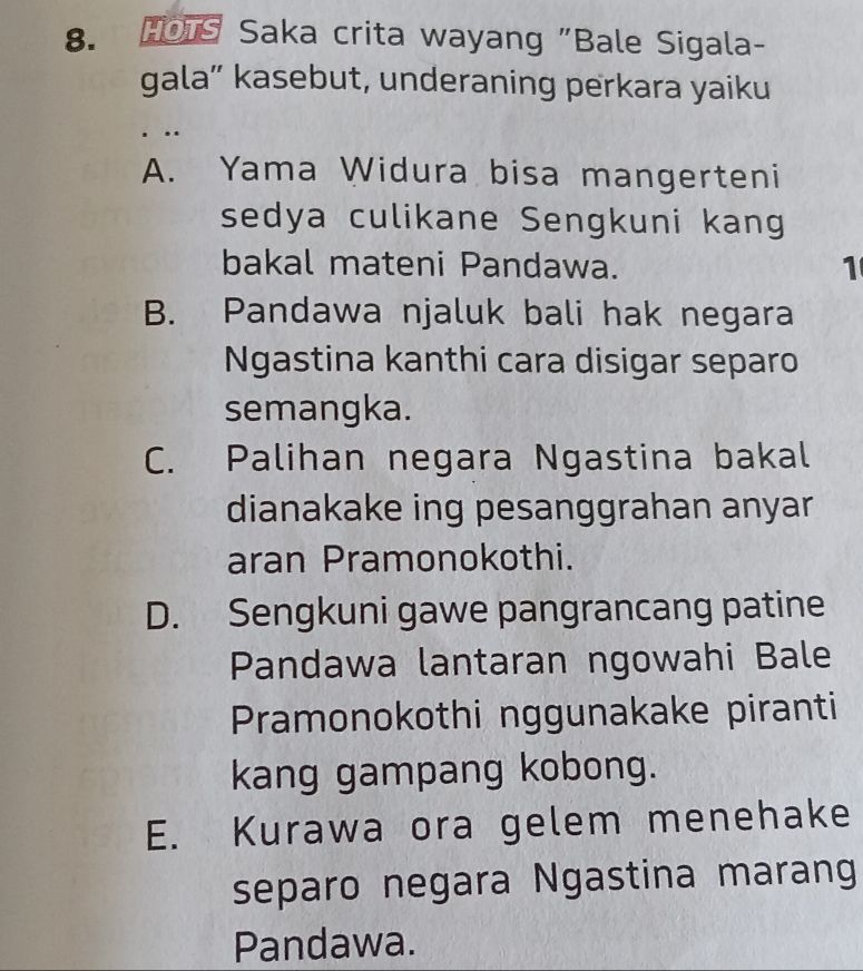 Ho1s Saka crita wayang "Bale Sigala-
gala” kasebut, underaning perkara yaiku
,.
A. Yama Widura bisa mangerteni
sedya culikane Sengkuni kang
bakal mateni Pandawa. 1
B. Pandawa njaluk bali hak negara
Ngastina kanthi cara disigar separo
semangka.
C. Palihan negara Ngastina bakal
dianakake ing pesanggrahan anyar
aran Pramonokothi.
D. Sengkuni gawe pangrancang patine
Pandawa lantaran ngowahi Bale
Pramonokothi nggunakake piranti
kang gampang kobong.
E. Kurawa ora gelem menehake
separo negara Ngastina marang
Pandawa.