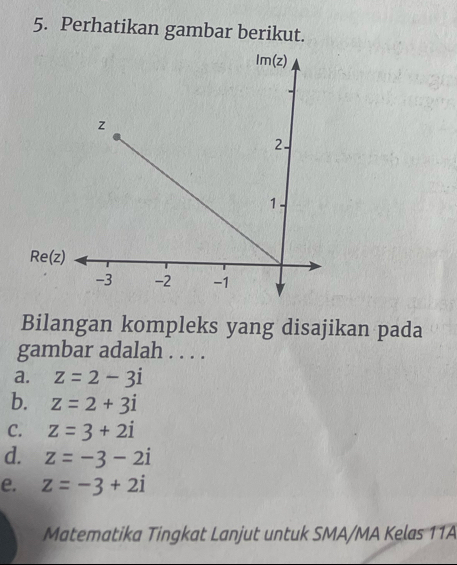 Perhatikan gambar berikut.
Bilangan kompleks yang disajikan pada
gambar adalah . . . .
a. z=2-3i
b. z=2+3i
C. z=3+2i
d. z=-3-2i
e. z=-3+2i
Matematika Tingkat Lanjut untuk SMA/MA Kelas 11A