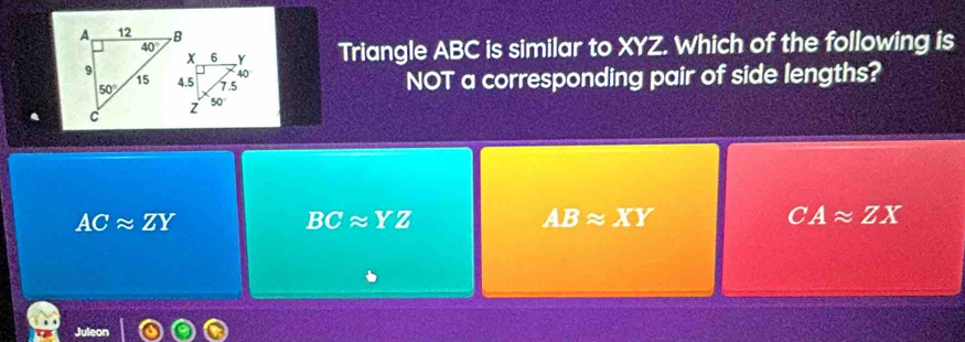 Triangle ABC is similar to XYZ. Which of the following is
NOT a corresponding pair of side lengths?
ACapprox ZY
BCapprox YZ
ABapprox XY
CAapprox ZX
Jule