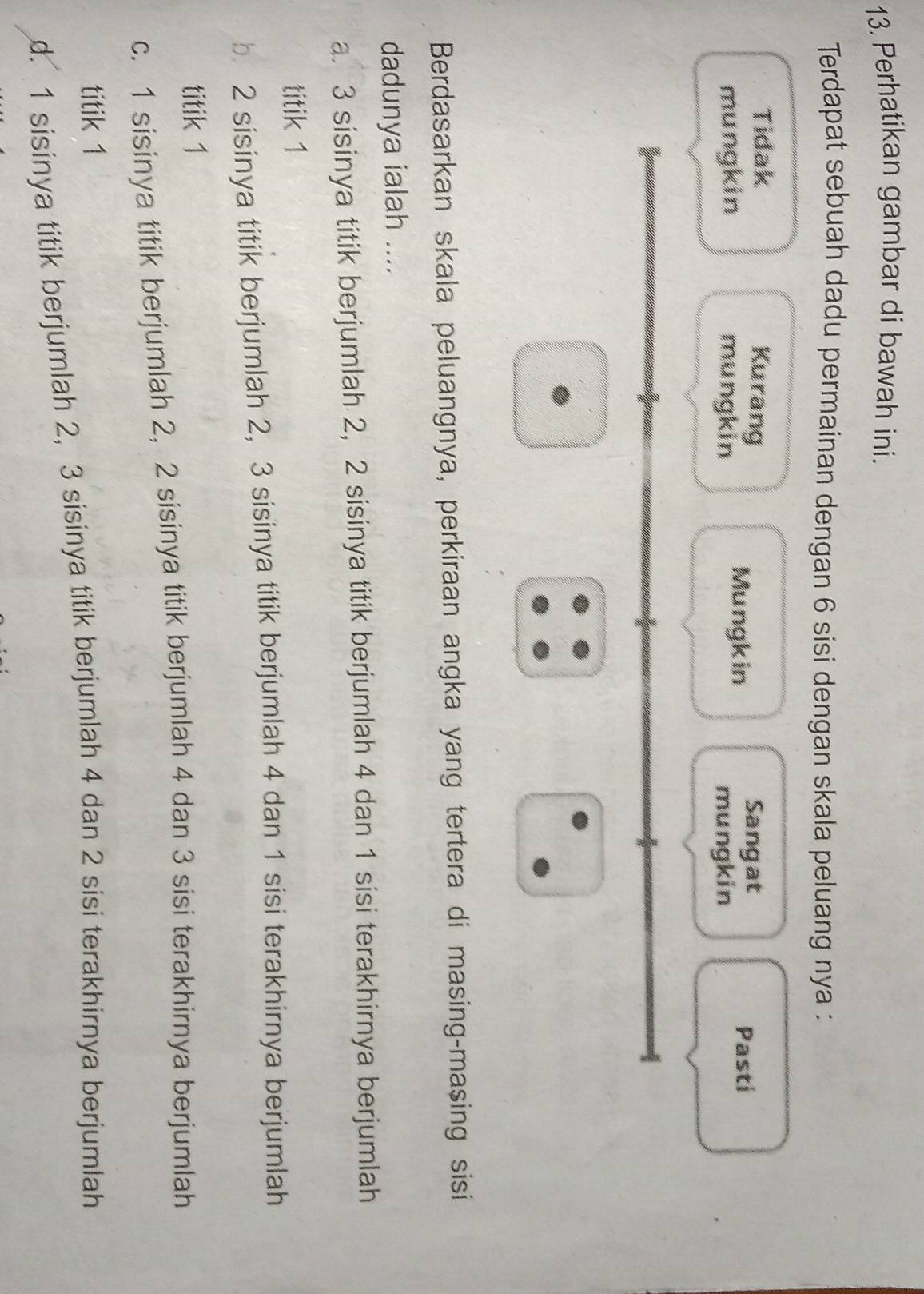 Perhatikan gambar di bawah ini.
Terdapat sebuah dadu permainan dengan 6 sisi dengan skala peluang nya :
Tidak Kurang
Sangat
Mungkin Pasti
mungkin mungkin mungkin
Berdasarkan skala peluangnya, perkiraan angka yang tertera di masing-masing sisi
dadunya ialah ....
a. 3 sisinya titik berjumlah 2, 2 sisinya titik berjumlah 4 dan 1 sisi terakhirnya berjumlah
titik 1
b. 2 sisinya titik berjumlah 2, 3 sisinya titik berjumlah 4 dan 1 sisi terakhirnya berjumlah
titik 1
c. 1 sisinya titik berjumlah 2, 2 sisinya titik berjumlah 4 dan 3 sisi terakhirnya berjumlah
titik 1
d. 1 sisinya titik berjumlah 2, 3 sisinya titik berjumlah 4 dan 2 sisi terakhirnya berjumlah