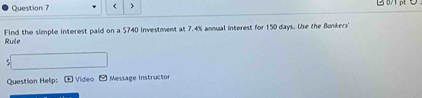 < > 
Find the simple interest paid on a $740 investment at 7.4% annual interest for 150 days. Use the Bankers' 
Rule 
S 
Question Help: Video Message instructor