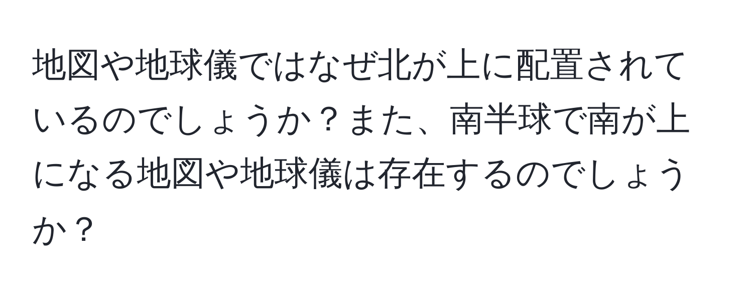 地図や地球儀ではなぜ北が上に配置されているのでしょうか？また、南半球で南が上になる地図や地球儀は存在するのでしょうか？