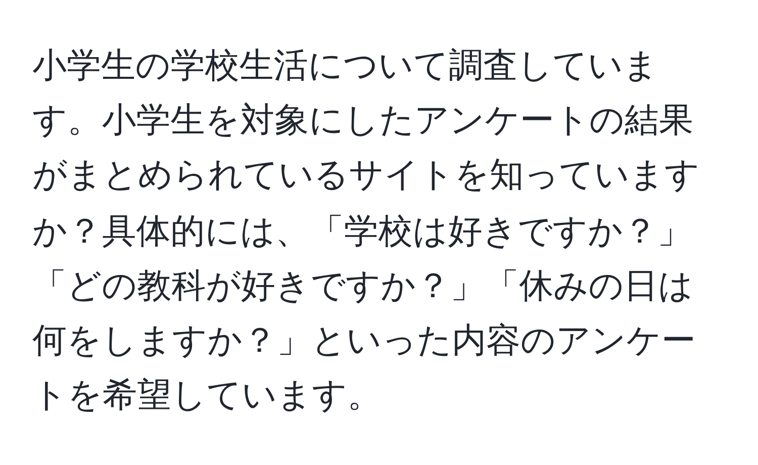 小学生の学校生活について調査しています。小学生を対象にしたアンケートの結果がまとめられているサイトを知っていますか？具体的には、「学校は好きですか？」「どの教科が好きですか？」「休みの日は何をしますか？」といった内容のアンケートを希望しています。