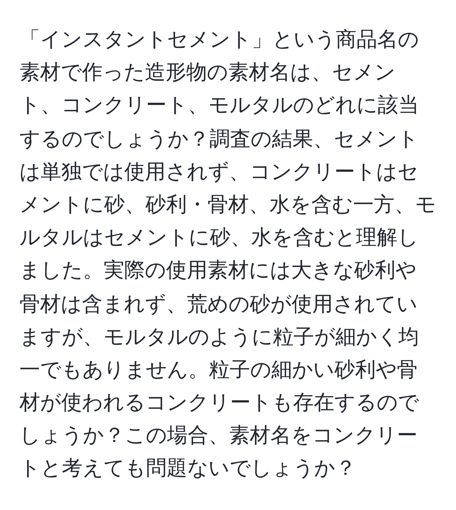 「インスタントセメント」という商品名の素材で作った造形物の素材名は、セメント、コンクリート、モルタルのどれに該当するのでしょうか？調査の結果、セメントは単独では使用されず、コンクリートはセメントに砂、砂利・骨材、水を含む一方、モルタルはセメントに砂、水を含むと理解しました。実際の使用素材には大きな砂利や骨材は含まれず、荒めの砂が使用されていますが、モルタルのように粒子が細かく均一でもありません。粒子の細かい砂利や骨材が使われるコンクリートも存在するのでしょうか？この場合、素材名をコンクリートと考えても問題ないでしょうか？