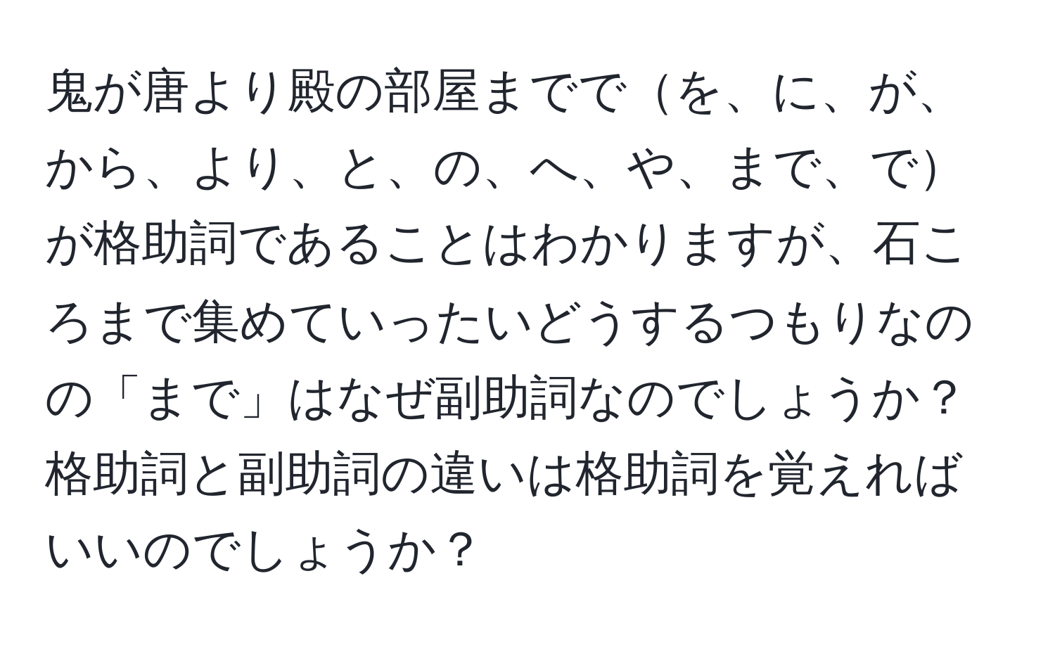 鬼が唐より殿の部屋まででを、に、が、から、より、と、の、へ、や、まで、でが格助詞であることはわかりますが、石ころまで集めていったいどうするつもりなのの「まで」はなぜ副助詞なのでしょうか？格助詞と副助詞の違いは格助詞を覚えればいいのでしょうか？