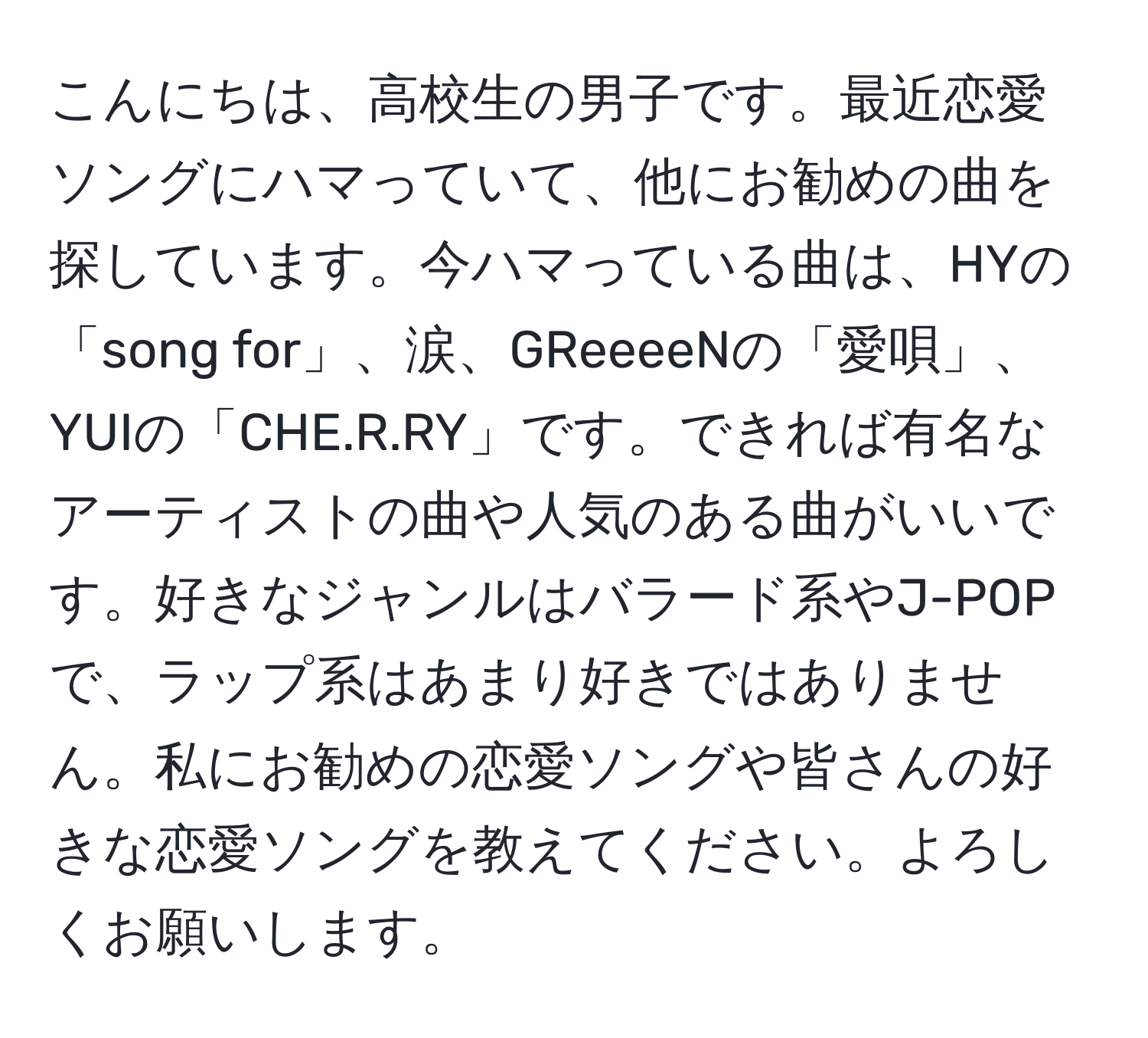 こんにちは、高校生の男子です。最近恋愛ソングにハマっていて、他にお勧めの曲を探しています。今ハマっている曲は、HYの「song for」、涙、GReeeeNの「愛唄」、YUIの「CHE.R.RY」です。できれば有名なアーティストの曲や人気のある曲がいいです。好きなジャンルはバラード系やJ-POPで、ラップ系はあまり好きではありません。私にお勧めの恋愛ソングや皆さんの好きな恋愛ソングを教えてください。よろしくお願いします。