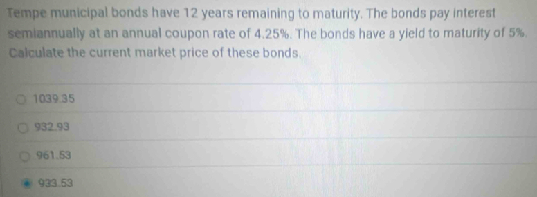 Tempe municipal bonds have 12 years remaining to maturity. The bonds pay interest
semiannually at an annual coupon rate of 4.25%. The bonds have a yield to maturity of 5%.
Calculate the current market price of these bonds.
1039.35
932.93
961.53
933.53