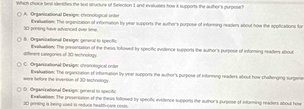 Which choice best identifies the text structure of Selection 1 and evaluates how it supports the author's purpose?
A Organizational Design: chronological order
Evaluation: The organization of information by year supports the author's purpose of informing readers about how the applications for
3D printing have advanced over time.
B. Organizational Design: general to specific
Evaluation: The presentation of the thesis followed by specific evidence supports the author's purpose of informing readers about
different categories of 3D technology.
C. Organizational Design: chronological order
Evaluation: The organization of information by year supports the author's purpose of informing readers about how challenging surgerie
were before the invention of 3D technology.
D. Organizational Design: general to specific
Evaluation: The presentation of the thesis followed by specific evidence supports the author's purpose of informing readers about how
3D printing is being used to reduce health-care costs.