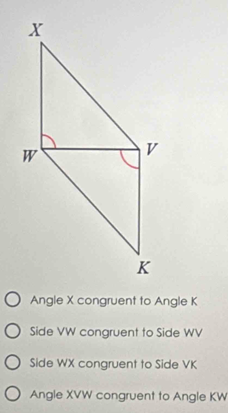 Angle X congruent to Angle K
Side VW congruent to Side WV
Side WX congruent to Side VK
Angle XVW congruent to Angle KW