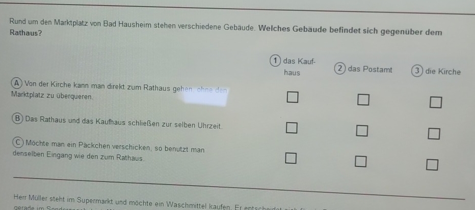 Rund um den Marktplatz von Bad Hausheim stehen verschiedene Gebäude. Welches Gebäude befindet sich gegenüber dem
Rathaus?
1 das Kauf-
haus 2 das Postamt 3 die Kirche
A) Von der Kirche kann man direkt zum Rathaus gehen öhne den
Marktplatz zu überqueren.
B ) Das Rathaus und das Kaufhaus schließen zur selben Uhrzeit.
C ) Möchte man ein Päckchen verschicken, so benutzt man
denselben Eingang wie den zum Rathaus.
Herr Müller steht im Supermarkt und möchte ein Waschmittel kaufen. Er entschein
gerade im n