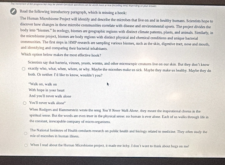 The movement of the progress bor may be uneven becouse questions can be worth more or less fincluding zera) depending on your daswer. 
Read the following introductory paragraph, which is missing a hook: 
The Human Microbiome Project will identify and describe the microbes that live on and in healthy humans. Scientists hope to 
discover how changes in these microbe communities correlate with disease and environmental upsets. The project divides the 
body into “biomes.” In ecology, biomes are geographic regions with distinct climate patterns, plants, and animals. Similarly, in 
the microbiome project, biomes are body regions with distinct physical and chemical conditions and unique bacterial 
communities. The first steps in HMP research are sampling various biomes, such as the skin, digestive tract, nose and mouth, 
and identifying and comparing their bacterial inhabitants. 
Which option below makes the most effective hook? 
Scientists say that bacteria, viruses, yeasts, worms, and other microscopic creatures live on our skin. But they don’t know 
exactly who, what, when, where, or why. Maybe the microbes make us sick. Maybe they make us healthy. Maybe they do 
both. Or neither. I'd like to know, wouldn't you? 
“Walk on, walk on 
With hope in your heart 
And you'll never walk alone 
You'll never walk alone" 
When Rodgers and Hammerstein wrote the song You'll Never Wilk Alone, they meant the inspirational chorus in the 
spiritual sense. But the words are even truer in the physical sense: no human is ever alone. Each of us walks through life in 
the constant, inescapable company of micro-organisms. 
The National Institutes of Health conducts research on public health and biology related to medicine. They often study the 
role of microbes in human illness. 
When I read about the Huran Microbiome project, it made me itchy, I don't want to think about bugs on me!