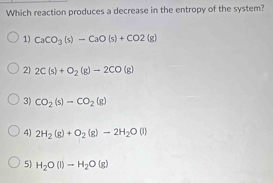 Which reaction produces a decrease in the entropy of the system?
1) CaCO_3(s)to CaO(s)+CO2(g)
2) 2C(s)+O_2(g)to 2CO(g)
3) CO_2(s)to CO_2(g)
4) 2H_2(g)+O_2(g)to 2H_2O(l)
5) H_2O(l)to H_2O(g)