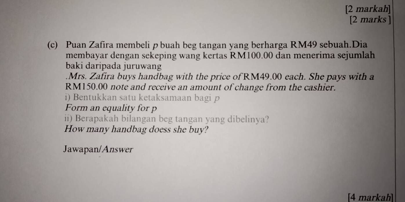 [2 markah] 
[2 marks ] 
(c) Puan Zafira membeli p buah beg tangan yang berharga RM49 sebuah.Dia 
membayar dengan sekeping wang kertas RM100.00 dan menerima sejumlah 
baki daripada juruwang 
.Mrs. Zafira buys handbag with the price of RM49.00 each. She pays with a
RM150.00 note and receive an amount of change from the cashier. 
i) Bentukkan satu ketaksamaan bagi p
Form an equality for p
ii) Berapakah bilangan beg tangan yang dibelinya? 
How many handbag doess she buy? 
Jawapan/Answer 
[4 markah]