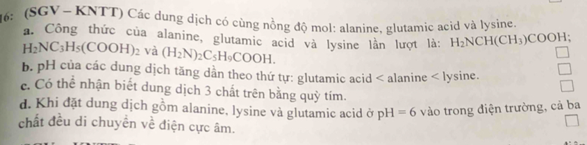 6: (SGV ~ KNTT) Các dung dịch có cùng nồng độ mol: alanine, glutamic acid và lysine.
a. Công thức của alanine, glutamic acid và lysine lần lượt là: H_2NCH(CH_3)COOH;
H_2NC_3H_5(COOH)_2 V: a (H_2N)_2C_5H_9COOH.
b. pH của các dung dịch tăng dần theo thứ tự: glutamic acid < alanine < lysine.
 c. Có thể nhận biết dung dịch 3 chất trên bằng quỳ tím.
d. Khi đặt dung dịch gồm alanine, lysine và glutamic acid ở pH=6 vào trong điện trường, cả ba
chất đều di chuyền về điện cực âm.