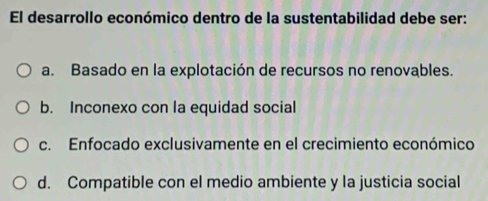 El desarrollo económico dentro de la sustentabilidad debe ser:
a. Basado en la explotación de recursos no renovables.
b. Inconexo con la equidad social
c. Enfocado exclusivamente en el crecimiento económico
d. Compatible con el medio ambiente y la justicia social