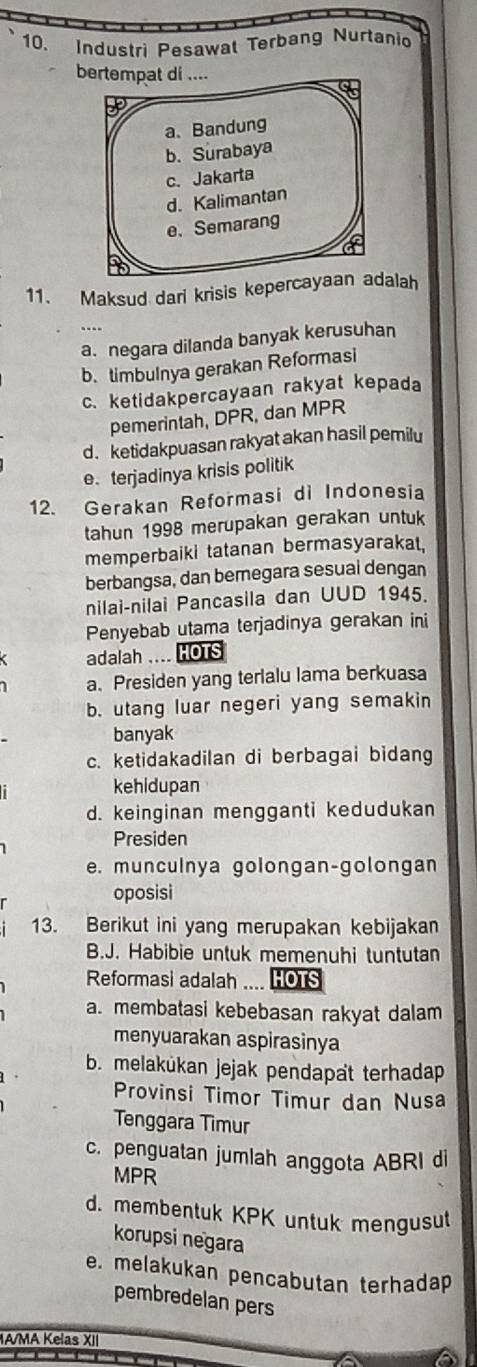 Industri Pesawat Terbang Nurtanio
bertempat di ....
a、 Bandung
b. Surabaya
c. Jakarta
d. Kalimantan
e. Semarang
11. Maksud dari krisis kepercayaan adalah
a. negara dilanda banyak kerusuhan
b. timbulnya gerakan Reformasi
c. ketidakpercayaan rakyat kepada
pemerintah, DPR, dan MPR
d. ketidakpuasan rakyat akan hasil pemilu
e. terjadinya krisis politik
12. Gerakan Reformasi di Indonesia
tahun 1998 merupakan gerakan untuk
memperbaiki tatanan bermasyarakat,
berbangsa, dan bemegara sesual dengan
nilai-nilai Pancasila dan UUD 1945.
Penyebab utama terjadinya gerakan ini
adalah .... HOTS
a. Presiden yang terlalu lama berkuasa
b. utang luar negeri yang semakin
banyak
c. ketidakadilan di berbagai bidang
kehidupan
d. keinginan mengganti kedudukan
Presiden
e. munculnya golongan-golongan
oposisi
13. Berikut ini yang merupakan kebijakan
B.J. Habibie untuk memenuhi tuntutan
Reformasi adalah HOTS
a. membatasi kebebasan rakyat dalam
menyuarakan aspirasinya
b. melakúkan jejak pendapat terhadap
Provinsi Timor Timur dan Nusa
Tenggara Timur
c. penguatan jumlah anggota ABRI di
MPR
d. membentuk KPK untuk mengusut
korupsi negara
e. melakukan pencabutan terhadap
pembredelan pers
IA/MA Kelas XII