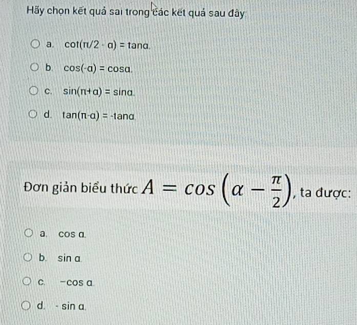 Hãy chọn kết quả sai trong các kết quả sau đây
a. cot (π /2· a)=tan alpha.
b. cos (-alpha )=cos alpha.
C. sin (π +alpha )=sin alpha.
d. tan (π -alpha )=-tan alpha
Đơn giản biểu thức A=cos (alpha - π /2 ) , ta được:
a. cos a.
b. sin alpha
C. -cos alpha
d. -sin a.