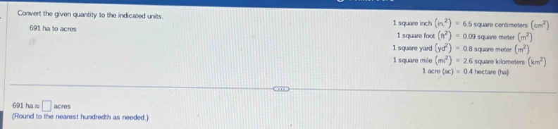 Convert the given quantity to the indicated units. (in^2)=6.5 square centimeters (cm^2)
691 ha to acres 1 square inch
1 square foot (ft^2)=0.09 square meter (m^2)
1 square yard (yd^2)=0.8 square meter (m^2)
1 square mile (mi^2)=2.6 square kilometers (km^2)
1 acre(ac)=0 4 hectare (ha)
691 h approx □ acres
(Round to the nearest hundredth as needed.)