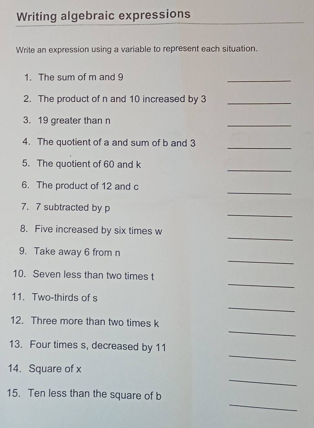 Writing algebraic expressions 
Write an expression using a variable to represent each situation. 
1. The sum of m and 9
_ 
2. The product of n and 10 increased by 3 _ 
3. 19 greater than n
_ 
_ 
4. The quotient of a and sum of b and 3
_ 
5. The quotient of 60 and k
_ 
6. The product of 12 and c
_ 
7. 7 subtracted by p
_ 
8. Five increased by six times w
_ 
9. Take away 6 from n
_ 
10. Seven less than two times t
11. Two-thirds of s
_ 
_ 
12. Three more than two times k
_ 
13. Four times s, decreased by 11
_ 
14. Square of x
_ 
15. Ten less than the square of b