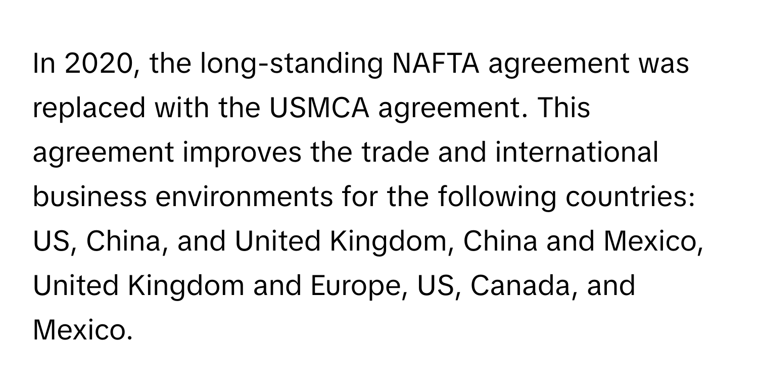 In 2020, the long-standing NAFTA agreement was replaced with the USMCA agreement. This agreement improves the trade and international business environments for the following countries: US, China, and United Kingdom, China and Mexico, United Kingdom and Europe, US, Canada, and Mexico.