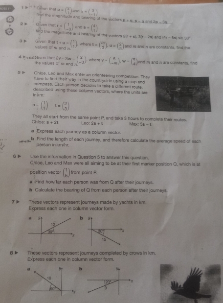 ICSE 1º 1+ Given that p=beginpmatrix 2 1endpmatrix and a=beginpmatrix 3 -1endpmatrix
find the magnitude and bearing of the vectors p+q,p-q,ard2p-3q
2  Given that r=beginpmatrix 1 -3endpmatrix and a=beginpmatrix 4 1endpmatrix
lind the magnitude and bearing of the vectors 2(r+s),3(r-2s) and (4r-6s)sin 30°.
3Þ Given that t+u=beginpmatrix 1 1endpmatrix , where t=beginpmatrix m 3endpmatrix ,u=beginpmatrix 2 nendpmatrix and m and π are constants, find the
values of m. and r.
4 Ppe Given that 2v-3w=beginpmatrix 2 -3endpmatrix , where v=beginpmatrix 5 -mendpmatrix .w=beginpmatrix n 4endpmatrix and m and n are constants, find
the values of m and n
5 ▶ Chloe, Leo and Max enter an orienteering competition. They
have to find their way in the countryside using a map and
compass. Each person decides to take a different route,
described using these collumn vectors, where the units are
in km:
s=beginpmatrix 1 1endpmatrix t=beginpmatrix 2 3endpmatrix
They all start from the same point P, and take 3 hours to complete their routes.
Chiae: s+2t Leo; 2s+t Max: 5s - t
a Express each journey as a column vector.
T b  Find the length of each journey, and therefore calculate the average speed of each
person in km/hr,
6▶ Use the information in Question 5 to answer this question.
Chloe, Leo and Max were all aiming to be at their first marker position Q, which is at
position vector beginpmatrix 1 5endpmatrix from point P.
a Find how far each person was from Q after their journeys.
b Calculate the bearing of Q from each person after their journeys.
7 ▶ These vectors represent journeys made by yachts in km.
Express each one in column vector form.
a b y
12
30° 30° *;
x
15
8 These vectors represent journeys completed by crows in km.
Express each one in column vector form.
a 9 b
10
20°
60° 9
*x