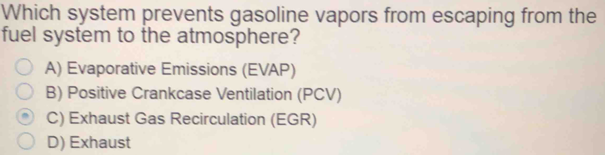 Which system prevents gasoline vapors from escaping from the
fuel system to the atmosphere?
A) Evaporative Emissions (EVAP)
B) Positive Crankcase Ventilation (PCV)
C) Exhaust Gas Recirculation (EGR)
D) Exhaust