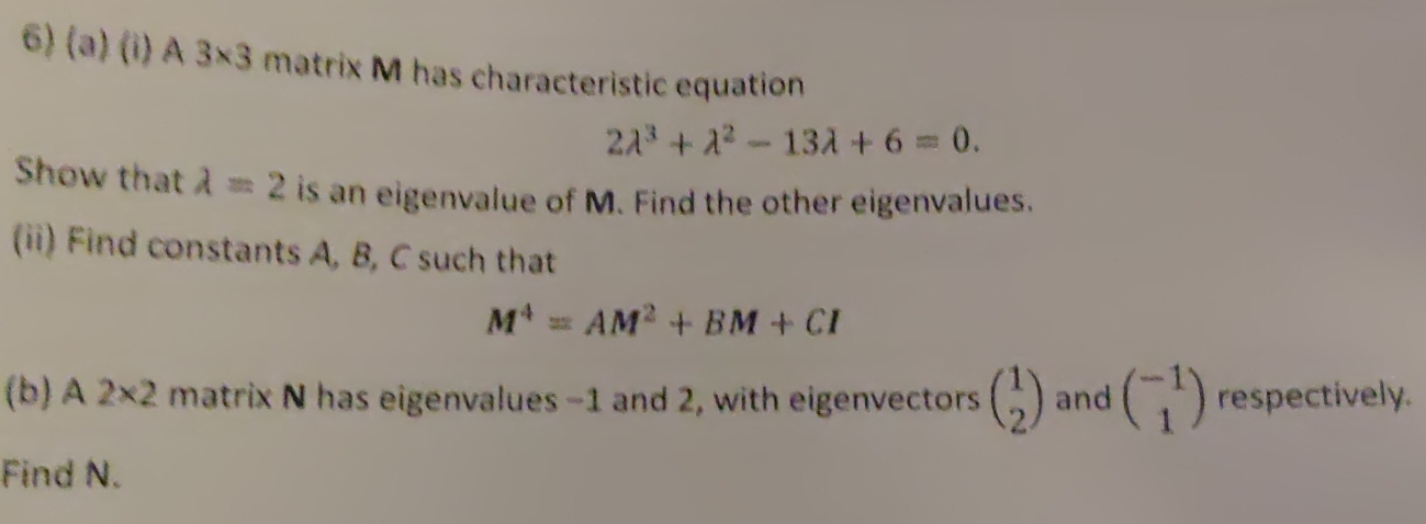 A 3* 3 matrix M has characteristic equation
2lambda^3+lambda^2-13lambda +6=0. 
Show that lambda =2 is an eigenvalue of M. Find the other eigenvalues. 
(ii) Find constants A, B, C such that
M^4=AM^2+BM+CI
(b) A 2* 2 matrix N has eigenvalues -1 and 2, with eigenvectors beginpmatrix 1 2endpmatrix and beginpmatrix -1 1endpmatrix respectively. 
Find N.